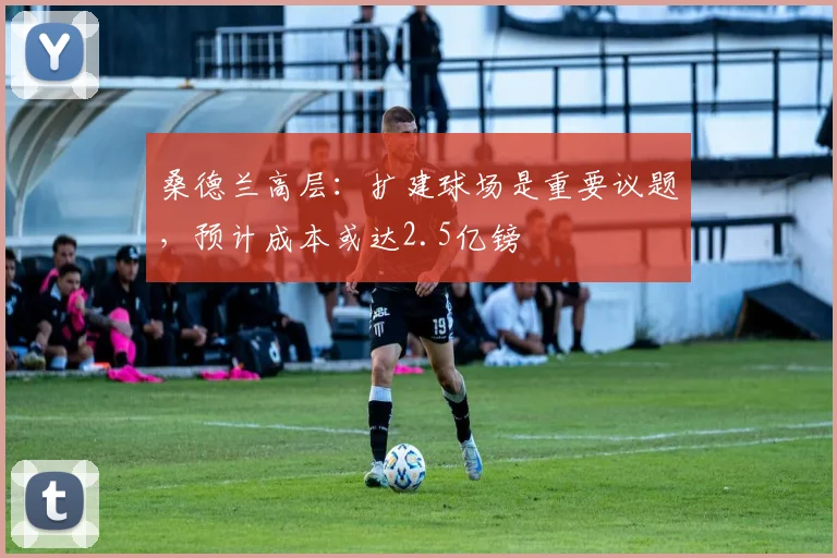 桑德兰高层：扩建球场是重要议题，预计成本或达2.5亿镑