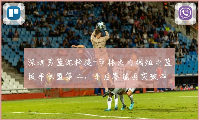 深圳男篮沈梓捷+萨林杰内线组合篮板率联盟第二，季后赛能否突破四强历史魔咒？