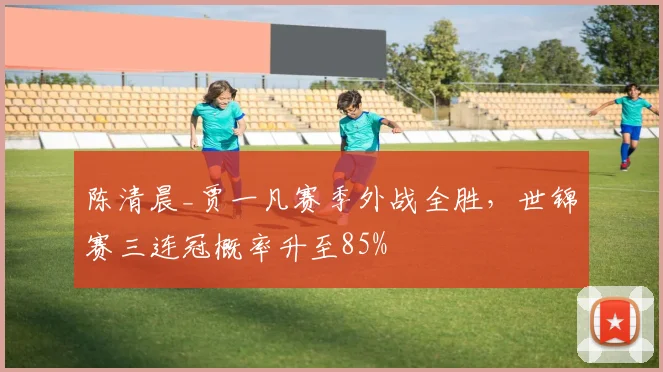 陈清晨_贾一凡赛季外战全胜，世锦赛三连冠概率升至85%