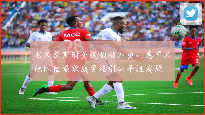 尤文图斯财务造假被扣分,意甲其他队捡漏欧战资格引公平性质疑