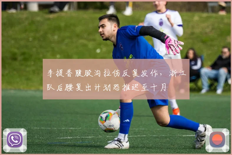 李提香腹股沟拉伤反复发作,浙江队后腰复出计划恐推迟至十月