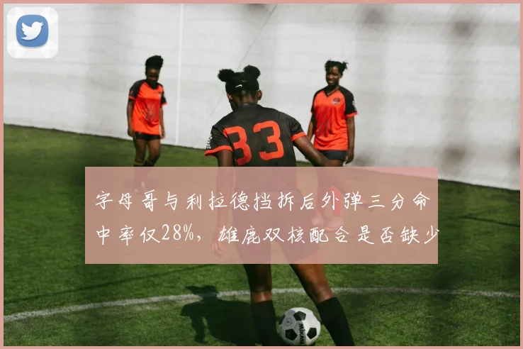 字母哥与利拉德挡拆后外弹三分命中率仅28%，雄鹿双核配合是否缺少内切变化？