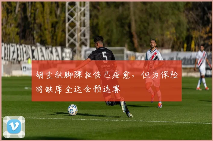 胡金秋脚踝扭伤已痊愈，但为保险将缺席全运会预选赛